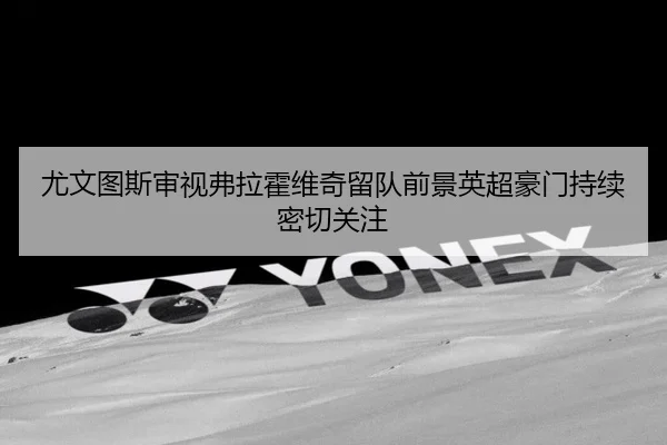 尤文图斯审视弗拉霍维奇留队前景英超豪门持续密切关注