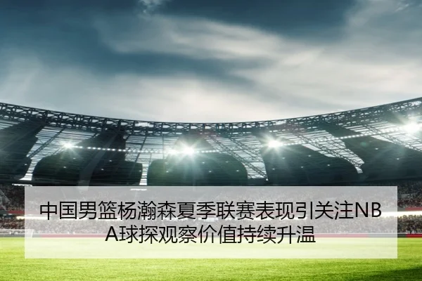 中国男篮杨瀚森夏季联赛表现引关注NBA球探观察价值持续升温